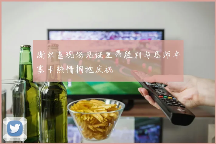 谢尔基现场见证里昂胜利与恩师丰塞卡热情拥抱庆祝