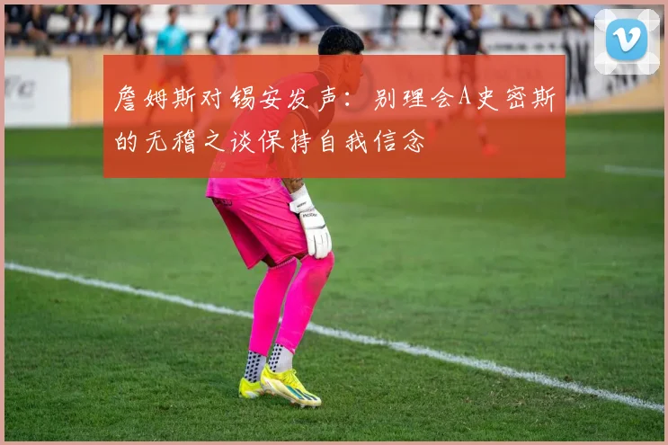 詹姆斯对锡安发声：别理会A史密斯的无稽之谈保持自我信念