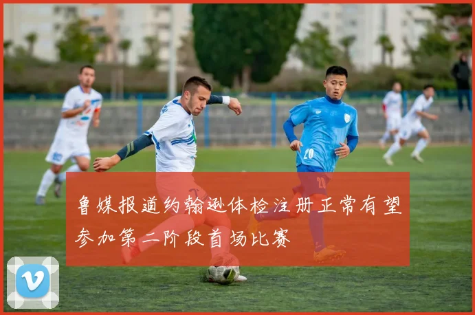 鲁媒报道约翰逊体检注册正常有望参加第二阶段首场比赛