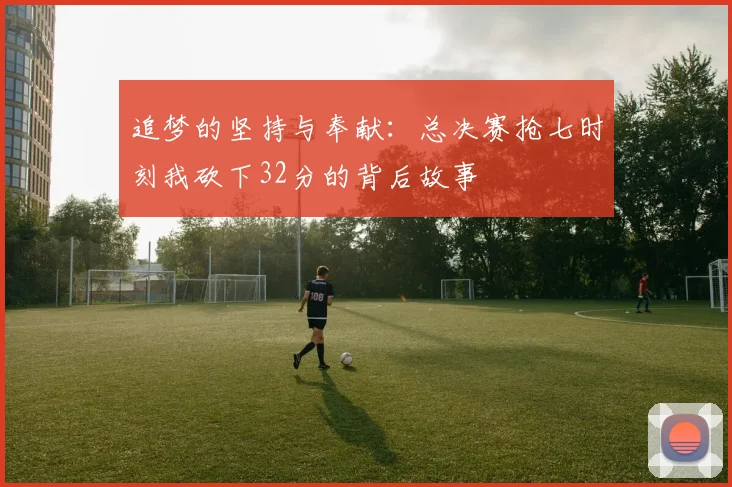 追梦的坚持与奉献：总决赛抢七时刻我砍下32分的背后故事
