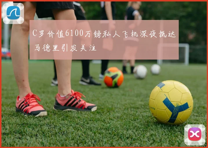 C罗价值6100万镑私人飞机深夜抵达马德里引发关注