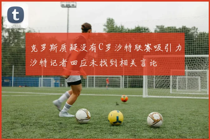 克罗斯质疑没有C罗沙特联赛吸引力沙特记者回应未找到相关言论