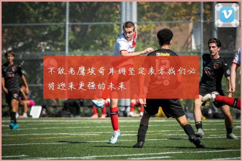 不敌老鹰埃奇库姆坚定表示我们必将迎来更强的未来