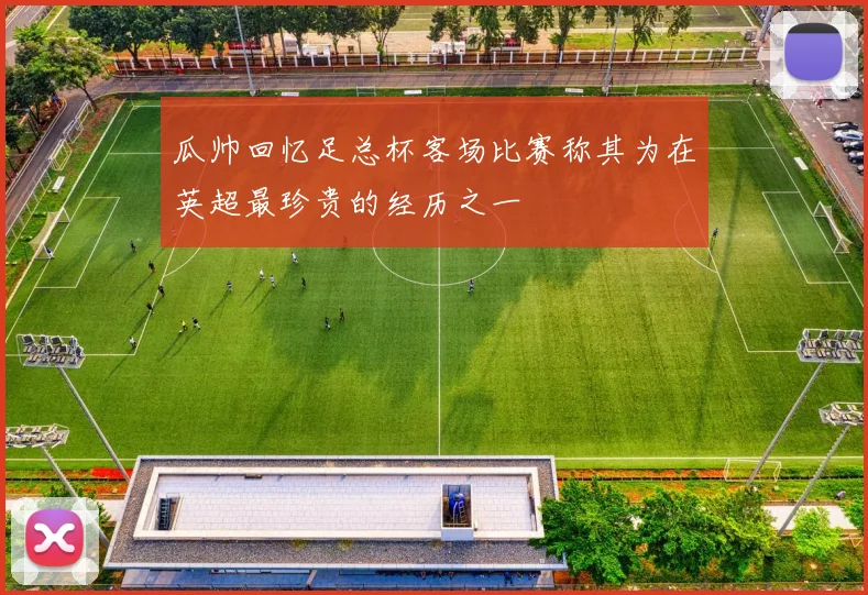瓜帅回忆足总杯客场比赛称其为在英超最珍贵的经历之一