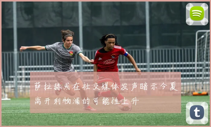 萨拉赫或在社交媒体发声暗示今夏离开利物浦的可能性上升