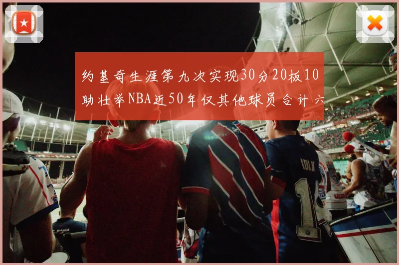 约基奇生涯第九次实现30分20板10助壮举NBA近50年仅其他球员合计六次