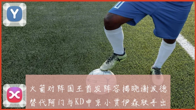 火箭对阵国王首发阵容揭晓谢泼德替代阿门与KD申京小贾伊森联手出战