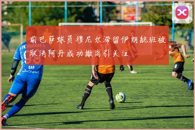 前巴萨球员穆尼尔滞留伊朗航班被取消阿丹成功撤离引关注