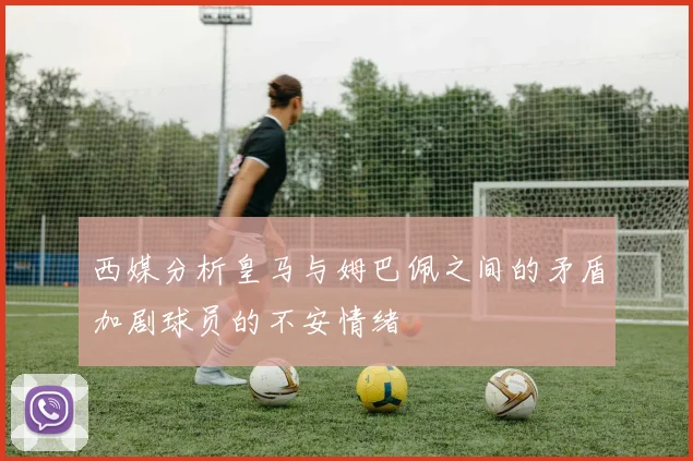 西媒分析皇马与姆巴佩之间的矛盾加剧球员的不安情绪